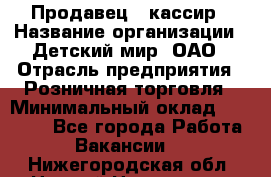 Продавец - кассир › Название организации ­ Детский мир, ОАО › Отрасль предприятия ­ Розничная торговля › Минимальный оклад ­ 25 000 - Все города Работа » Вакансии   . Нижегородская обл.,Нижний Новгород г.